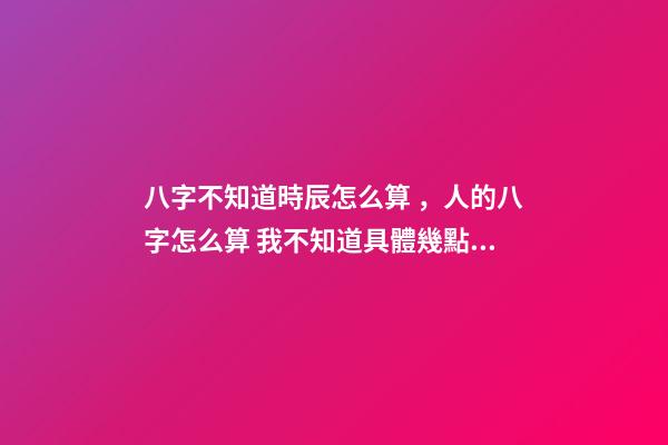 八字不知道時辰怎么算，人的八字怎么算 我不知道具體幾點幾分出生的能算八字嗎？-第1張-觀點-玄機派